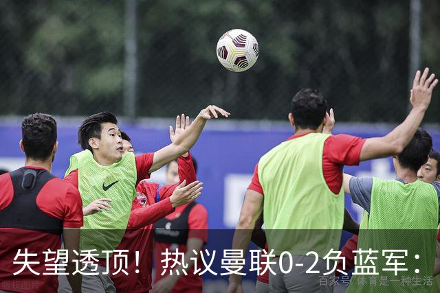 失望透顶！热议曼联0-2负蓝军：只求不降级了...曼联需要彻底重建