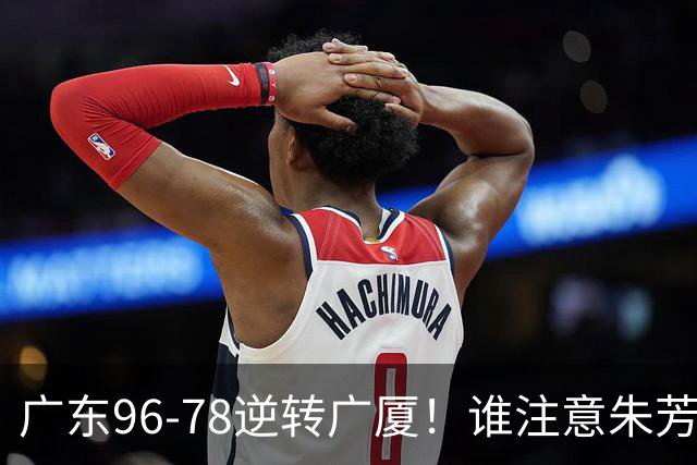 广东96-78逆转广厦！谁注意朱芳雨萨姆纳表情，首钢狂胜58分抢49板