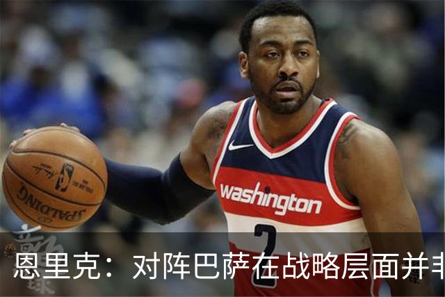 恩里克：对阵巴萨在战略层面并非决定性；在主场我们强大得多