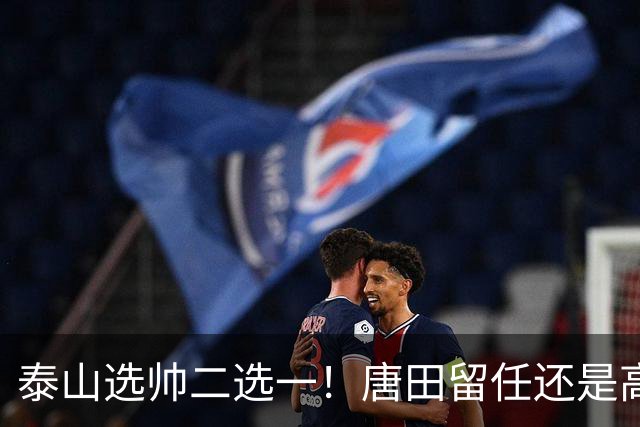 泰山选帅二选一！唐田留任还是高薪换外教？两难抉择戳透所有球迷