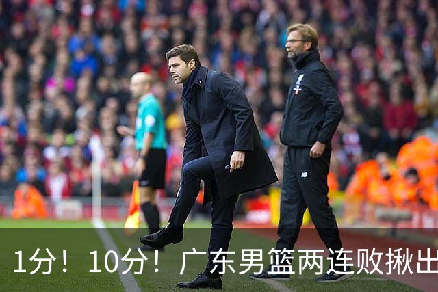 1分！10分！广东男篮两连败揪出3大“水货”，国产伦纳德恐难回巅峰